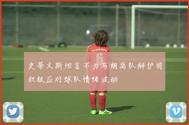 史蒂文斯坦言不为布朗离队辩护将积极应对球队情绪波动