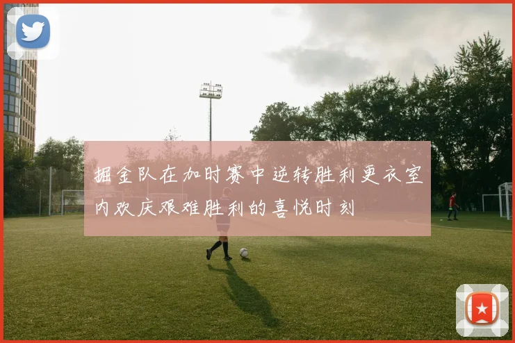 掘金队在加时赛中逆转胜利更衣室内欢庆艰难胜利的喜悦时刻