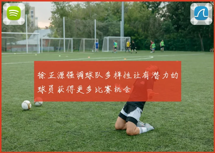 徐正源强调球队多样性让有潜力的球员获得更多比赛机会
