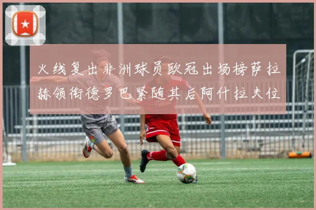 火线复出非洲球员欧冠出场榜萨拉赫领衔德罗巴紧随其后阿什拉夫位列第四