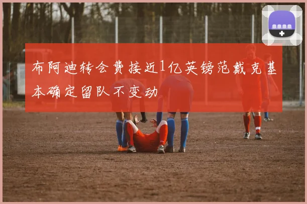 布阿迪转会费接近1亿英镑范戴克基本确定留队不变动