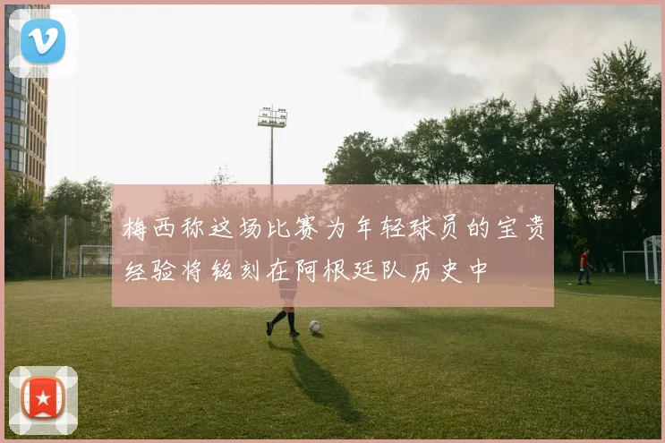 梅西称这场比赛为年轻球员的宝贵经验将铭刻在阿根廷队历史中