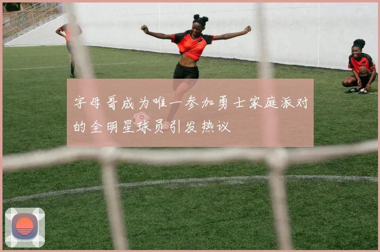 字母哥成为唯一参加勇士家庭派对的全明星球员引发热议