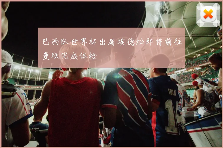 巴西队世界杯出局埃德松即将前往曼联完成体检