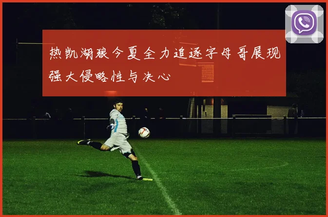 热凯湖狼今夏全力追逐字母哥展现强大侵略性与决心