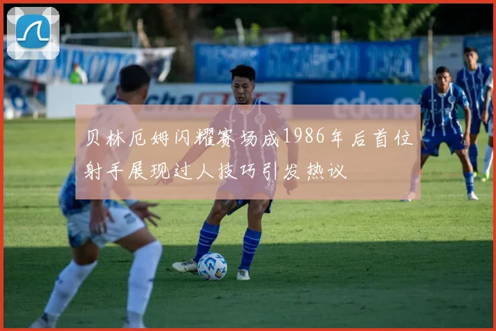 贝林厄姆闪耀赛场成1986年后首位射手展现过人技巧引发热议