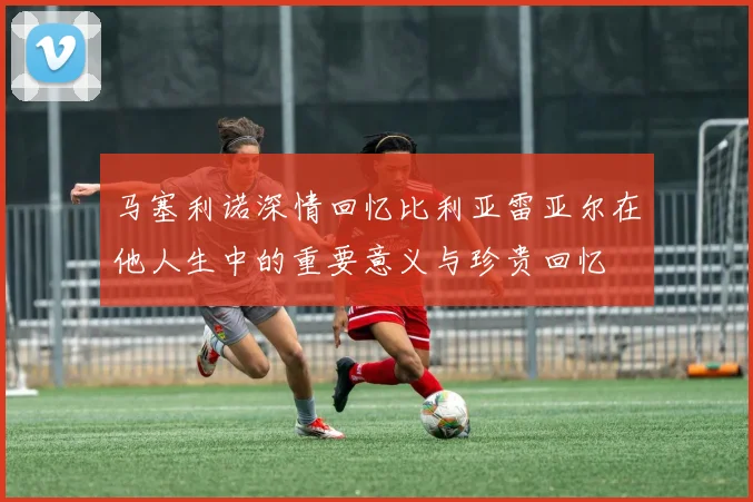 马塞利诺深情回忆比利亚雷亚尔在他人生中的重要意义与珍贵回忆