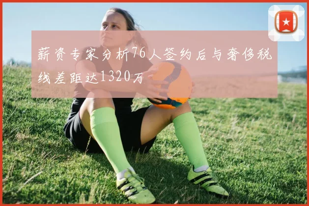 薪资专家分析76人签约后与奢侈税线差距达1320万