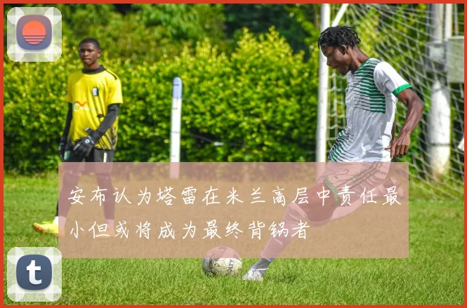 安布认为塔雷在米兰高层中责任最小但或将成为最终背锅者