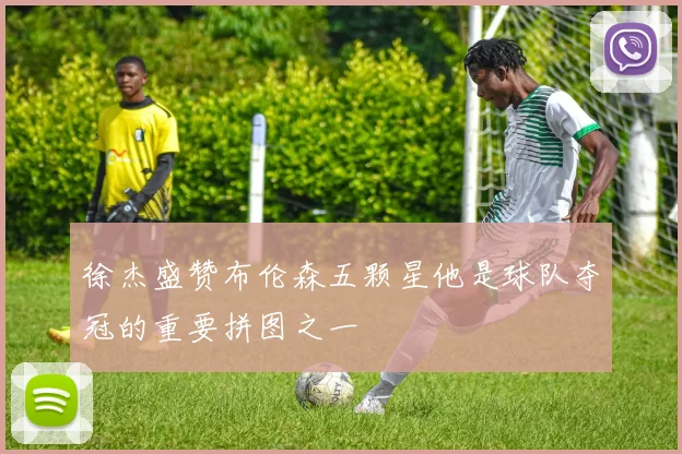 徐杰盛赞布伦森五颗星他是球队夺冠的重要拼图之一