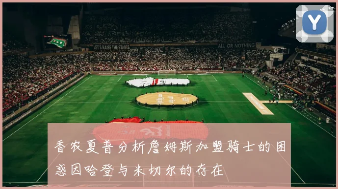 香农夏普分析詹姆斯加盟骑士的困惑因哈登与米切尔的存在