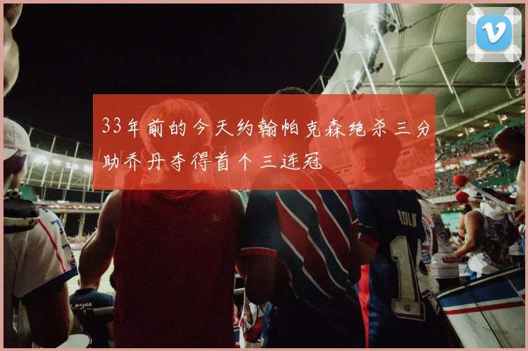 33年前的今天约翰帕克森绝杀三分助乔丹夺得首个三连冠