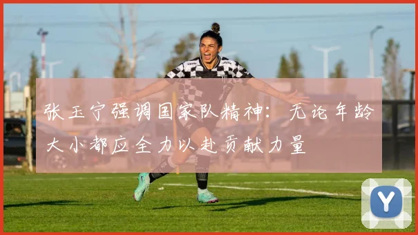 张玉宁强调国家队精神：无论年龄大小都应全力以赴贡献力量