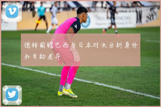 德转前瞻巴西与日本对决分析身价和年龄差异