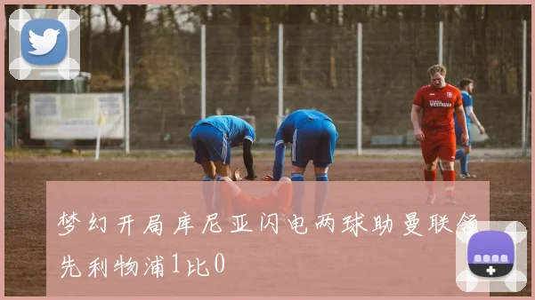 梦幻开局库尼亚闪电两球助曼联领先利物浦1比0
